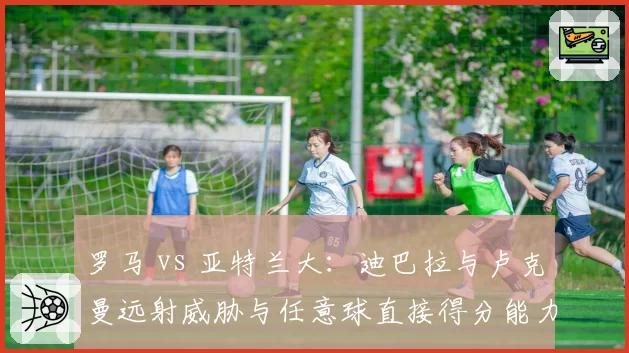 罗马 vs 亚特兰大：迪巴拉与卢克曼远射威胁与任意球直接得分能力