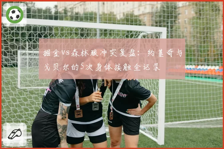 掘金vs森林狼冲突复盘：约基奇与戈贝尔的5次身体接触全记录