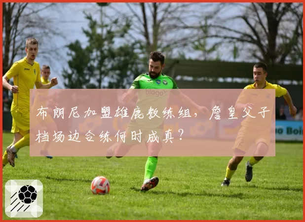 布朗尼加盟雄鹿教练组，詹皇父子档场边合练何时成真？