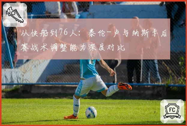 从快船到76人：泰伦-卢与纳斯季后赛战术调整能力深度对比