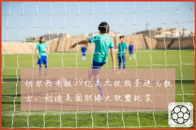 切尔西老板39亿美元收购圣迭戈教士，创造美国职棒大联盟纪录