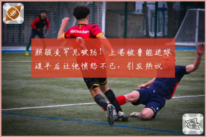 颜骏凌罕见破防！上港被鲁能进球追平后让他愤怒不已，引发热议