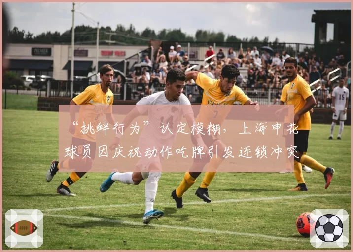 “挑衅行为”认定模糊，上海申花球员因庆祝动作吃牌引发连锁冲突