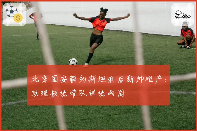 北京国安解约斯坦利后新帅难产,助理教练带队训练两周