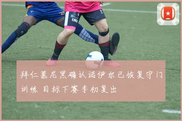 拜仁慕尼黑确认诺伊尔已恢复守门训练 目标下赛季初复出