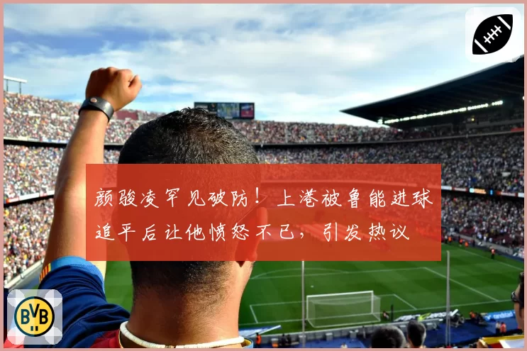 颜骏凌罕见破防！上港被鲁能进球追平后让他愤怒不已，引发热议