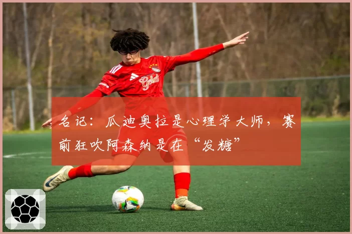 名记：瓜迪奥拉是心理学大师，赛前狂吹阿森纳是在“发糖”