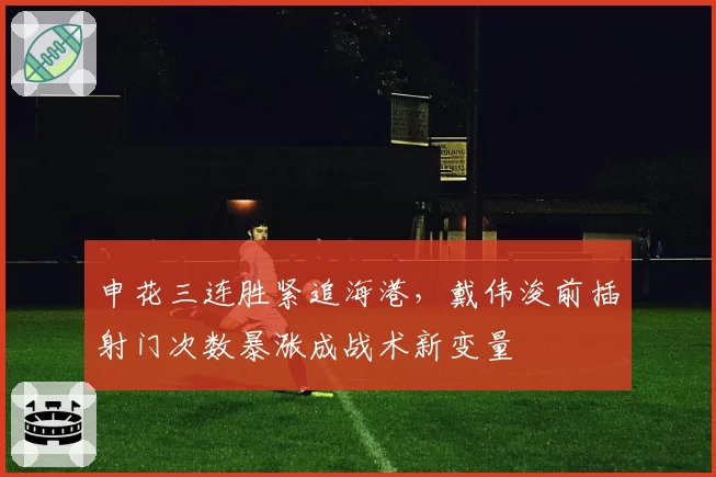 申花三连胜紧追海港，戴伟浚前插射门次数暴涨成战术新变量