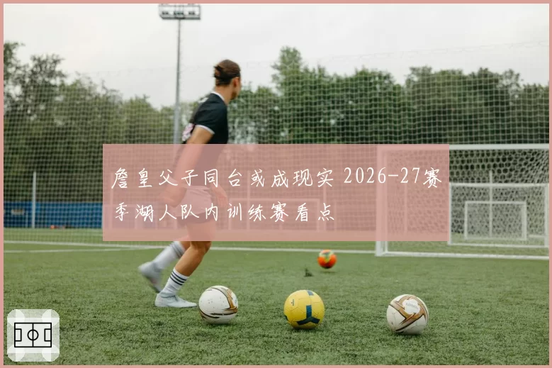 詹皇父子同台或成现实 2026-27赛季湖人队内训练赛看点