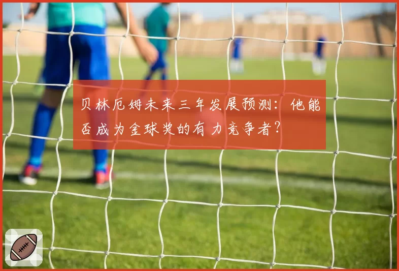 贝林厄姆未来三年发展预测：他能否成为金球奖的有力竞争者？