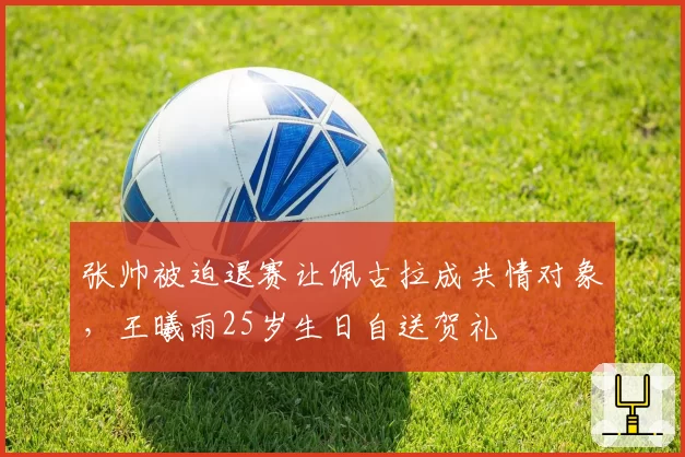 张帅被迫退赛让佩古拉成共情对象，王曦雨25岁生日自送贺礼