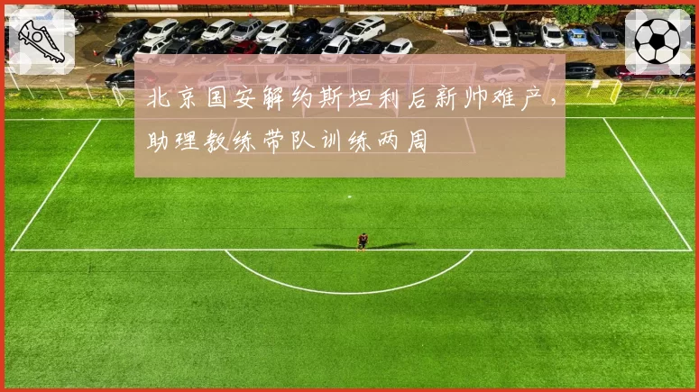 北京国安解约斯坦利后新帅难产,助理教练带队训练两周