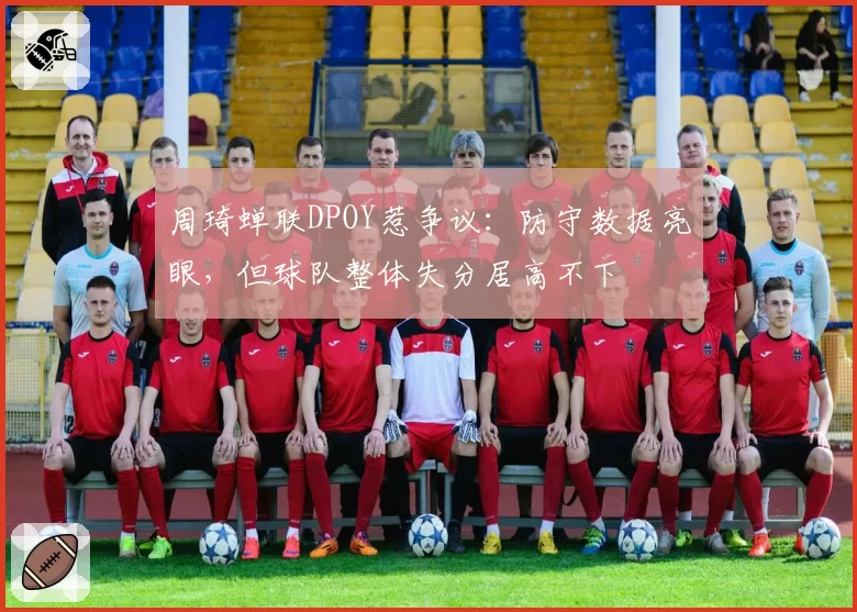 周琦蝉联DPOY惹争议：防守数据亮眼，但球队整体失分居高不下