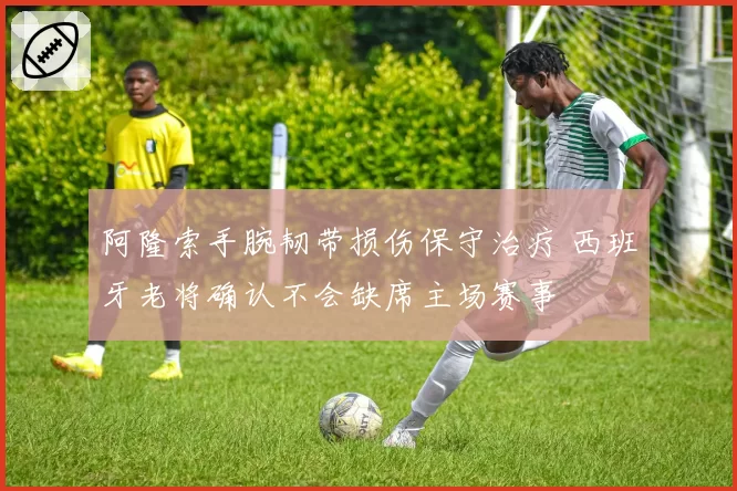 阿隆索手腕韧带损伤保守治疗 西班牙老将确认不会缺席主场赛事