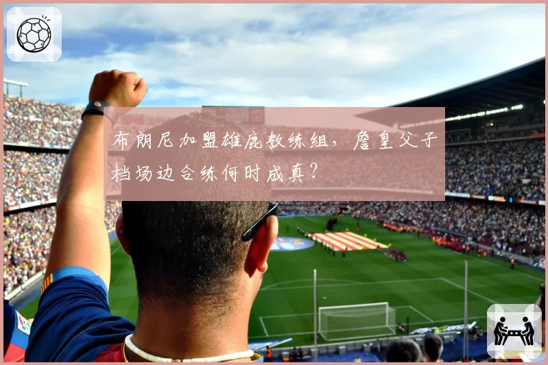 布朗尼加盟雄鹿教练组，詹皇父子档场边合练何时成真？