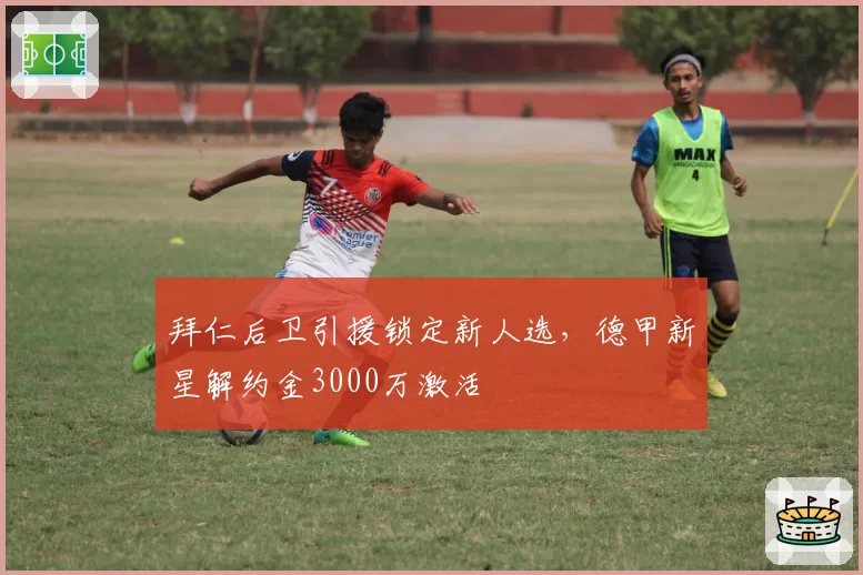 拜仁后卫引援锁定新人选，德甲新星解约金3000万激活
