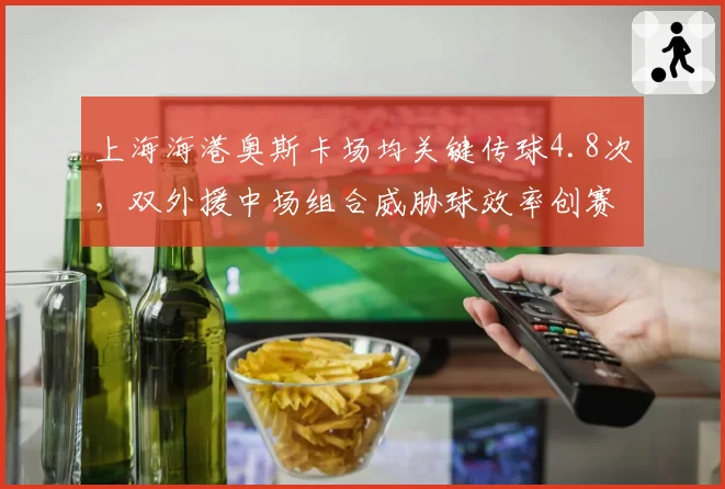 上海海港奥斯卡场均关键传球4.8次，双外援中场组合威胁球效率创赛季新高