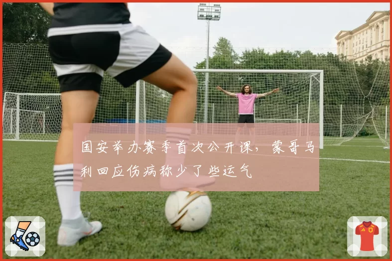 国安举办赛季首次公开课，蒙哥马利回应伤病称少了些运气