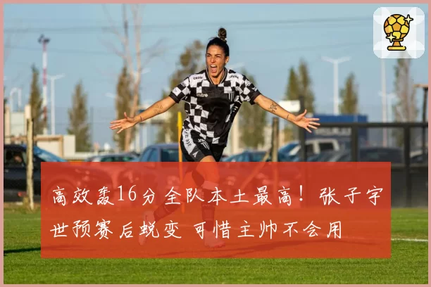 高效轰16分全队本土最高！张子宇世预赛后蜕变 可惜主帅不会用