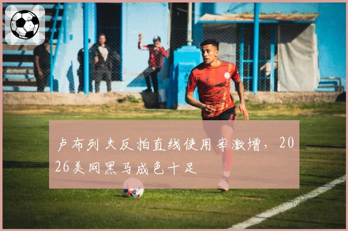 卢布列夫反拍直线使用率激增，2026美网黑马成色十足