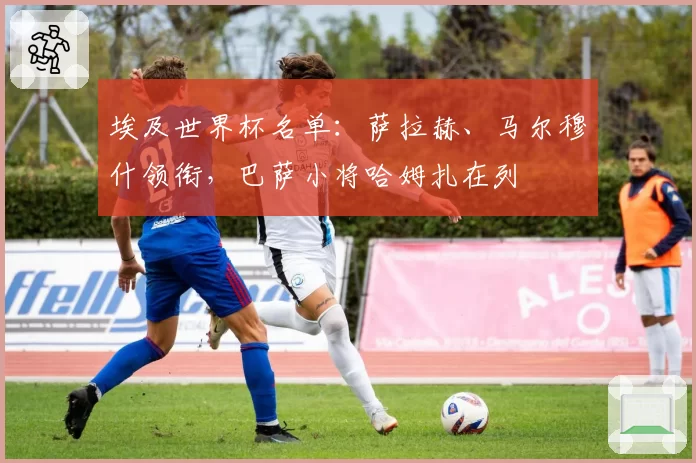 埃及世界杯名单：萨拉赫、马尔穆什领衔，巴萨小将哈姆扎在列