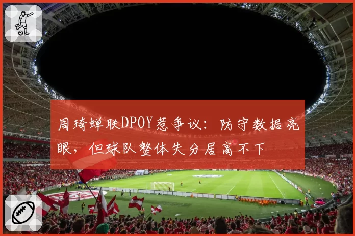 周琦蝉联DPOY惹争议：防守数据亮眼，但球队整体失分居高不下