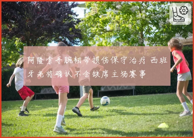 阿隆索手腕韧带损伤保守治疗 西班牙老将确认不会缺席主场赛事