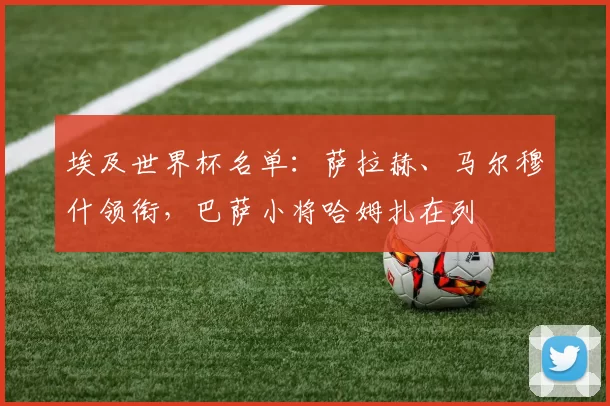 埃及世界杯名单：萨拉赫、马尔穆什领衔，巴萨小将哈姆扎在列