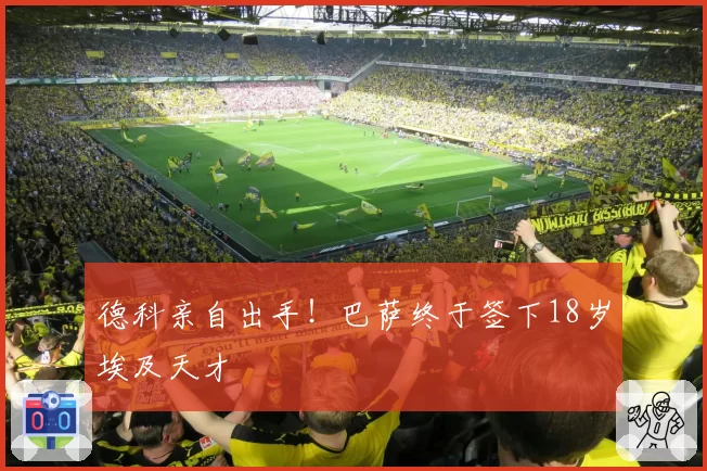 德科亲自出手！巴萨终于签下18岁埃及天才