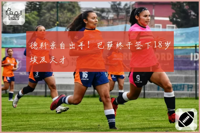 德科亲自出手！巴萨终于签下18岁埃及天才