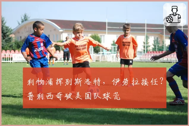利物浦挥别斯洛特，伊劳拉接任？普利西奇破美国队球荒